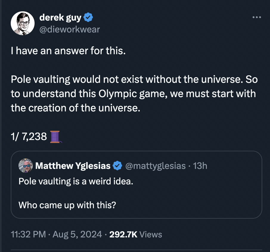 screenshot - derek guy I have an answer for this. Pole vaulting would not exist without the universe. So to understand this Olympic game, we must start with the creation of the universe. 1 7,238 Matthew Yglesias 13h Pole vaulting is a weird idea. Who came